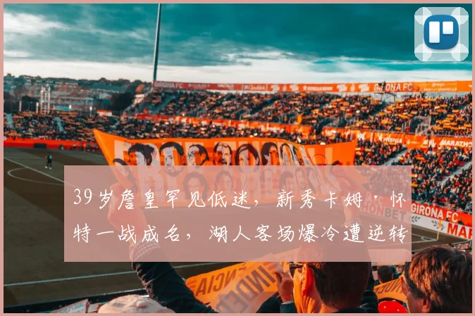39岁詹皇罕见低迷，新秀卡姆·怀特一战成名，湖人客场爆冷遭逆转